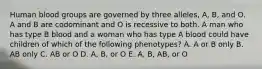 Human blood groups are governed by three alleles, A, B, and O. A and B are codominant and O is recessive to both. A man who has type B blood and a woman who has type A blood could have children of which of the following phenotypes? A. A or B only B. AB only C. AB or O D. A, B, or O E. A, B, AB, or O