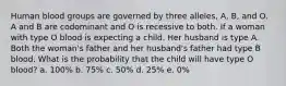 Human blood groups are governed by three alleles, A, B, and O. A and B are codominant and O is recessive to both. If a woman with type O blood is expecting a child. Her husband is type A. Both the woman's father and her husband's father had type B blood. What is the probability that the child will have type O blood? a. 100% b. 75% c. 50% d. 25% e. 0%