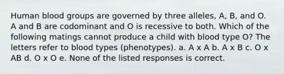 Human blood groups are governed by three alleles, A, B, and O. A and B are codominant and O is recessive to both. Which of the following matings cannot produce a child with blood type O? The letters refer to blood types (phenotypes). a. A x A b. A x B c. O x AB d. O x O e. None of the listed responses is correct.