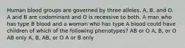 Human blood groups are governed by three alleles, A, B, and O. A and B are codominant and O is recessive to both. A man who has type B blood and a woman who has type A blood could have children of which of the following phenotypes? AB or O A, B, or O AB only A, B, AB, or O A or B only