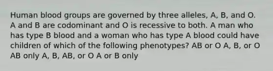 Human <a href='https://www.questionai.com/knowledge/kYZPOX2Y3u-blood-groups' class='anchor-knowledge'>blood groups</a> are governed by three alleles, A, B, and O. A and B are codominant and O is recessive to both. A man who has type B blood and a woman who has type A blood could have children of which of the following phenotypes? AB or O A, B, or O AB only A, B, AB, or O A or B only