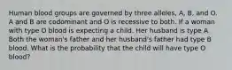 Human blood groups are governed by three alleles, A, B, and O. A and B are codominant and O is recessive to both. If a woman with type O blood is expecting a child. Her husband is type A. Both the woman's father and her husband's father had type B blood. What is the probability that the child will have type O blood?