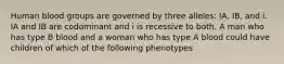 Human blood groups are governed by three alleles: IA, IB, and i. IA and IB are codominant and i is recessive to both. A man who has type B blood and a woman who has type A blood could have children of which of the following phenotypes