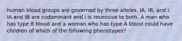 human blood groups are governed by three alleles, IA, IB, and i. IA and IB are codominant and i is recessive to both. A man who has type B blood and a woman who has type A blood could have children of which of the following phenotypes?