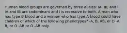 Human blood groups are governed by three alleles: IA, IB, and i. IA and IB are codominant and i is recessive to both. A man who has type B blood and a woman who has type A blood could have children of which of the following phenotypes? -A, B, AB, or O -A, B, or O -AB or O -AB only