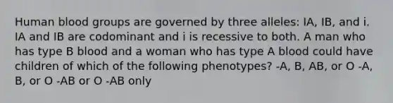 Human blood groups are governed by three alleles: IA, IB, and i. IA and IB are codominant and i is recessive to both. A man who has type B blood and a woman who has type A blood could have children of which of the following phenotypes? -A, B, AB, or O -A, B, or O -AB or O -AB only