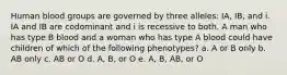 Human blood groups are governed by three alleles: IA, IB, and i. IA and IB are codominant and i is recessive to both. A man who has type B blood and a woman who has type A blood could have children of which of the following phenotypes? a. A or B only b. AB only c. AB or O d. A, B, or O e. A, B, AB, or O