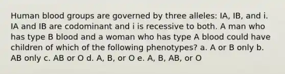 Human <a href='https://www.questionai.com/knowledge/kYZPOX2Y3u-blood-groups' class='anchor-knowledge'>blood groups</a> are governed by three alleles: IA, IB, and i. IA and IB are codominant and i is recessive to both. A man who has type B blood and a woman who has type A blood could have children of which of the following phenotypes? a. A or B only b. AB only c. AB or O d. A, B, or O e. A, B, AB, or O