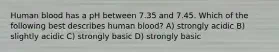 Human blood has a pH between 7.35 and 7.45. Which of the following best describes human blood? A) strongly acidic B) slightly acidic C) strongly basic D) strongly basic