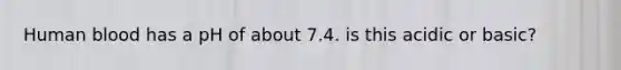 Human blood has a pH of about 7.4. is this acidic or basic?