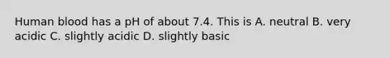 Human blood has a pH of about 7.4. This is A. neutral B. very acidic C. slightly acidic D. slightly basic