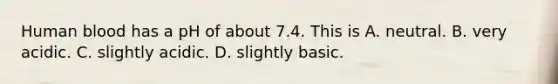 Human blood has a pH of about 7.4. This is A. neutral. B. very acidic. C. slightly acidic. D. slightly basic.