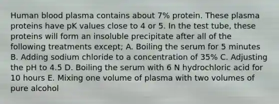 Human blood plasma contains about 7% protein. These plasma proteins have pK values close to 4 or 5. In the test tube, these proteins will form an insoluble precipitate after all of the following treatments except; A. Boiling the serum for 5 minutes B. Adding sodium chloride to a concentration of 35% C. Adjusting the pH to 4.5 D. Boiling the serum with 6 N hydrochloric acid for 10 hours E. Mixing one volume of plasma with two volumes of pure alcohol