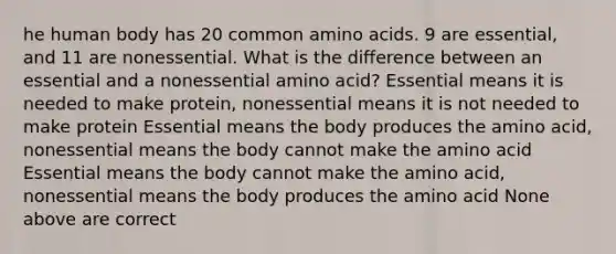 he human body has 20 common amino acids. 9 are essential, and 11 are nonessential. What is the difference between an essential and a nonessential amino acid? Essential means it is needed to make protein, nonessential means it is not needed to make protein Essential means the body produces the amino acid, nonessential means the body cannot make the amino acid Essential means the body cannot make the amino acid, nonessential means the body produces the amino acid None above are correct