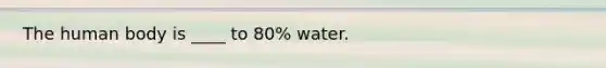 The human body is ____ to 80% water.