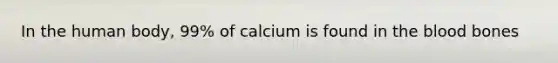 In the human body, 99% of calcium is found in the blood bones