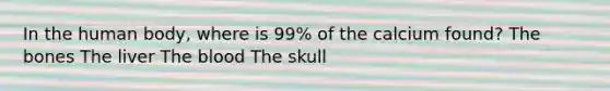 In the human body, where is 99% of the calcium found? The bones The liver The blood The skull