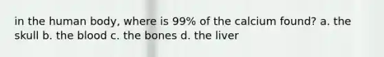 in the human body, where is 99% of the calcium found? a. the skull b. <a href='https://www.questionai.com/knowledge/k7oXMfj7lk-the-blood' class='anchor-knowledge'>the blood</a> c. the bones d. the liver