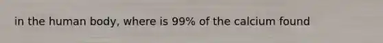 in the human body, where is 99% of the calcium found