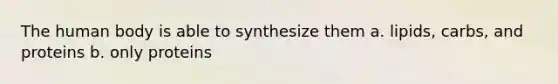 The human body is able to synthesize them a. lipids, carbs, and proteins b. only proteins