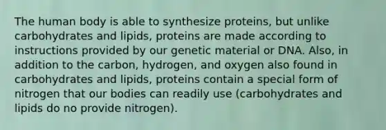 The human body is able to synthesize proteins, but unlike carbohydrates and lipids, proteins are made according to instructions provided by our genetic material or DNA. Also, in addition to the carbon, hydrogen, and oxygen also found in carbohydrates and lipids, proteins contain a special form of nitrogen that our bodies can readily use (carbohydrates and lipids do no provide nitrogen).