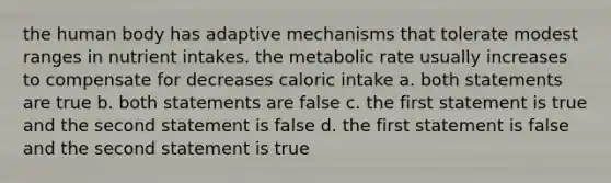 the human body has adaptive mechanisms that tolerate modest ranges in nutrient intakes. the metabolic rate usually increases to compensate for decreases caloric intake a. both statements are true b. both statements are false c. the first statement is true and the second statement is false d. the first statement is false and the second statement is true