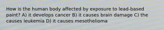 How is the human body affected by exposure to lead-based paint? A) it develops cancer B) it causes brain damage C) the causes leukemia D) it causes mesothelioma