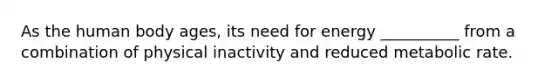 As the human body ages, its need for energy __________ from a combination of physical inactivity and reduced metabolic rate.