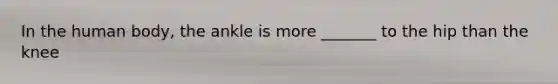 In the human body, the ankle is more _______ to the hip than the knee