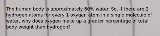 The human body is approximately 60% water. So, if there are 2 hydrogen atoms for every 1 oxygen atom in a single molecule of water, why does oxygen make up a greater percentage of total body weight than hydrogen?