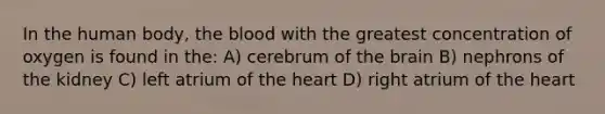 In the human body, the blood with the greatest concentration of oxygen is found in the: A) cerebrum of the brain B) nephrons of the kidney C) left atrium of the heart D) right atrium of the heart