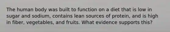 The human body was built to function on a diet that is low in sugar and sodium, contains lean sources of protein, and is high in fiber, vegetables, and fruits. What evidence supports this?