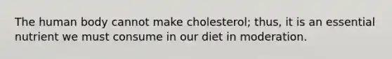 The human body cannot make cholesterol; thus, it is an essential nutrient we must consume in our diet in moderation.