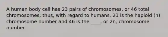 A human body cell has 23 pairs of chromosomes, or 46 total chromosomes; thus, with regard to humans, 23 is the haploid (n) chromosome number and 46 is the ____, or 2n, chromosome number.