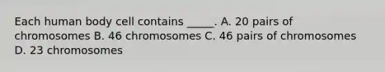 Each human body cell contains _____. A. 20 pairs of chromosomes B. 46 chromosomes C. 46 pairs of chromosomes D. 23 chromosomes