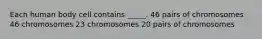 Each human body cell contains _____. 46 pairs of chromosomes 46 chromosomes 23 chromosomes 20 pairs of chromosomes