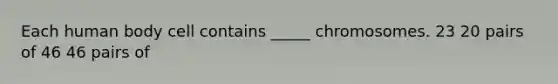 Each human body cell contains _____ chromosomes. 23 20 pairs of 46 46 pairs of