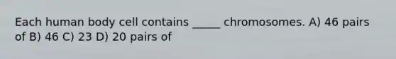 Each human body cell contains _____ chromosomes. A) 46 pairs of B) 46 C) 23 D) 20 pairs of