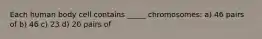 Each human body cell contains _____ chromosomes: a) 46 pairs of b) 46 c) 23 d) 20 pairs of