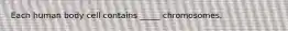 Each human body cell contains _____ chromosomes.