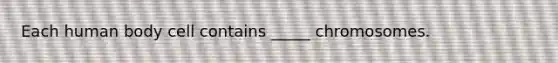 Each human body cell contains _____ chromosomes.