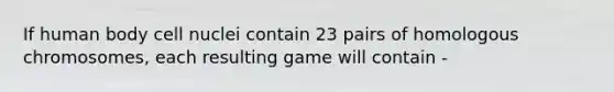 If human body cell nuclei contain 23 pairs of homologous chromosomes, each resulting game will contain -