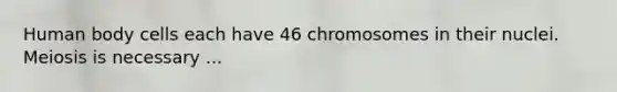 Human body cells each have 46 chromosomes in their nuclei. Meiosis is necessary ...