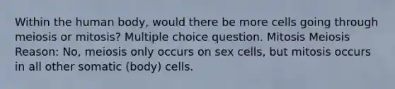 Within the human body, would there be more cells going through meiosis or mitosis? Multiple choice question. Mitosis Meiosis Reason: No, meiosis only occurs on sex cells, but mitosis occurs in all other somatic (body) cells.