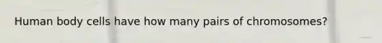Human body cells have how many pairs of chromosomes?