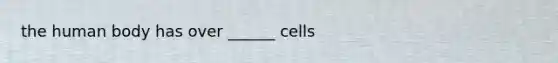 the human body has over ______ cells