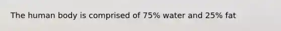 The human body is comprised of 75% water and 25% fat