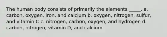 The human body consists of primarily the elements _____. a. carbon, oxygen, iron, and calcium b. oxygen, nitrogen, sulfur, and vitamin C c. nitrogen, carbon, oxygen, and hydrogen d. carbon, nitrogen, vitamin D, and calcium