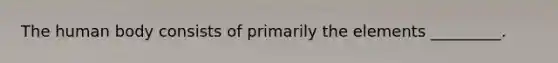 The human body consists of primarily the elements _________.