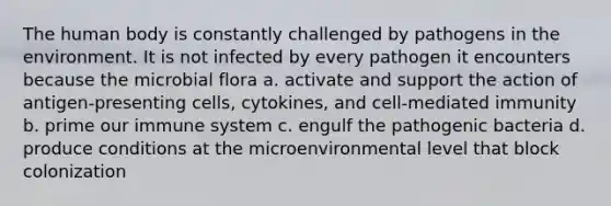 The human body is constantly challenged by pathogens in the environment. It is not infected by every pathogen it encounters because the microbial flora a. activate and support the action of antigen-presenting cells, cytokines, and cell-mediated immunity b. prime our immune system c. engulf the pathogenic bacteria d. produce conditions at the microenvironmental level that block colonization